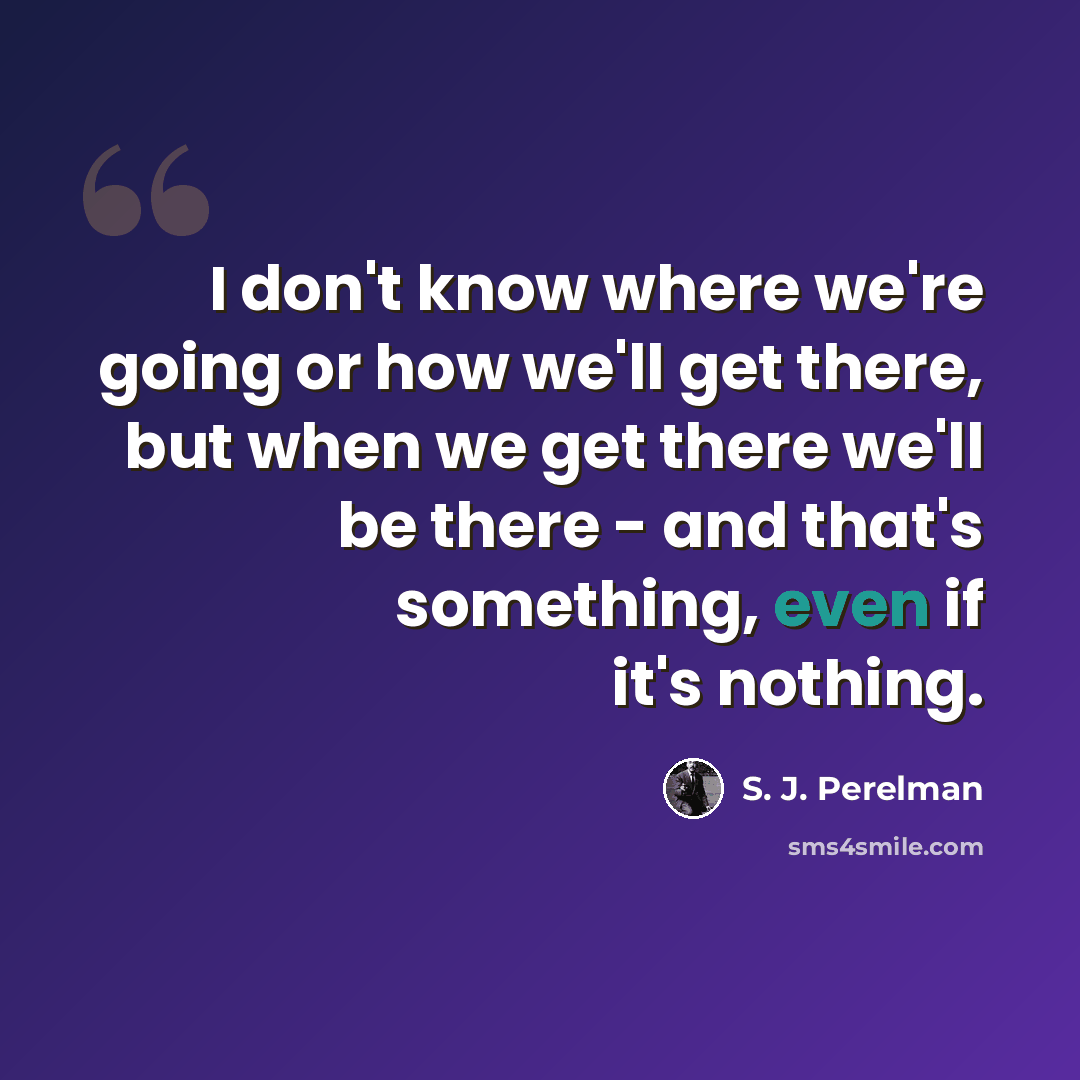 “I don't know where we're going or how we'll get there, but when we get there we'll be there - and that's something, even if it's nothing.” quote by S. J. Perelman