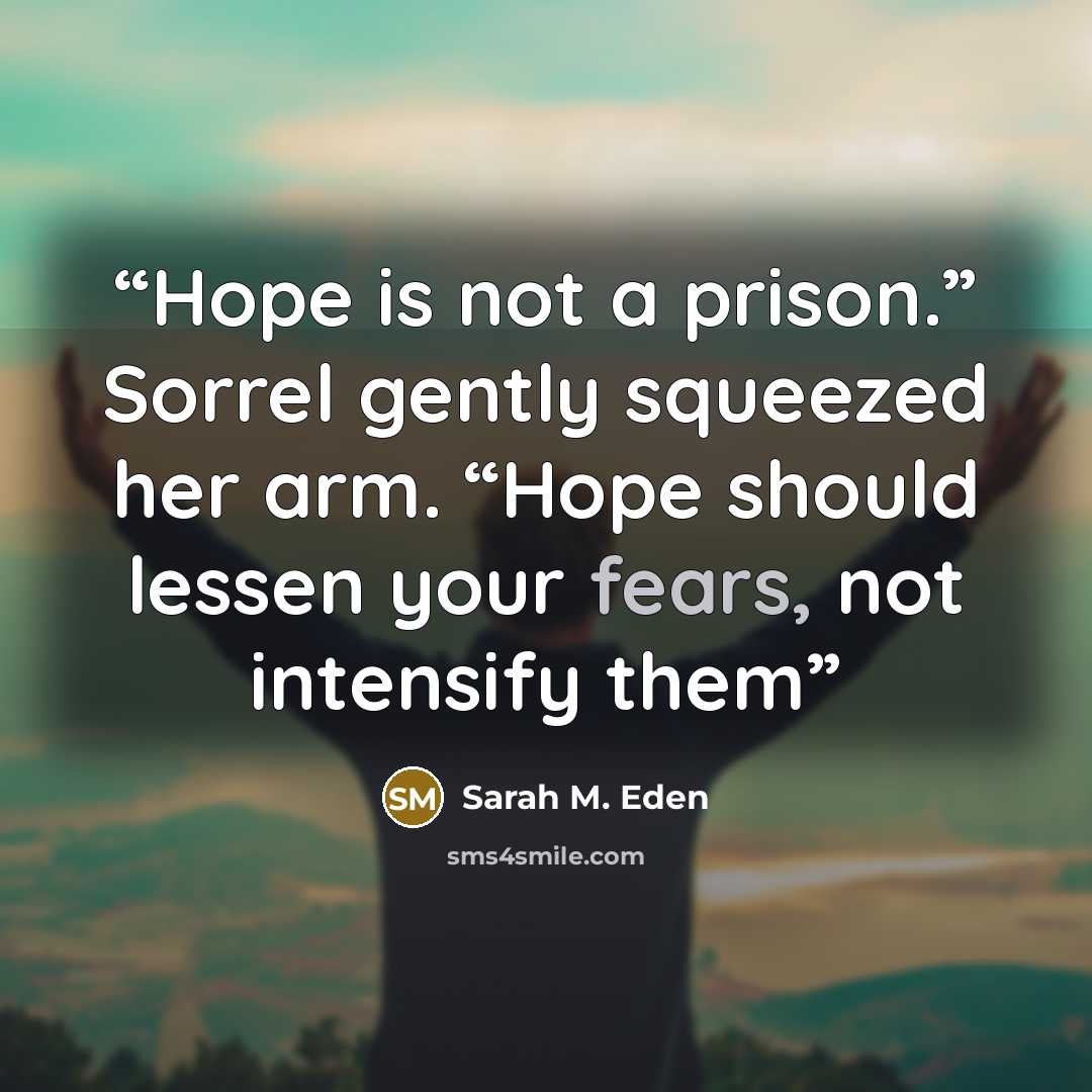 “Hope is not a prison.” Sorrel gently squeezed her arm. “Hope should lessen your fears, not intensify them” quote by Sarah M. Eden