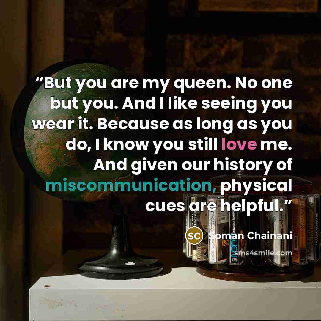 “But you are my queen. No one but you. And I like seeing you wear it. Because as long as you do, I know you still love me. And given our history of miscommunication, physical cues are helpful.” quote by Soman Chainani