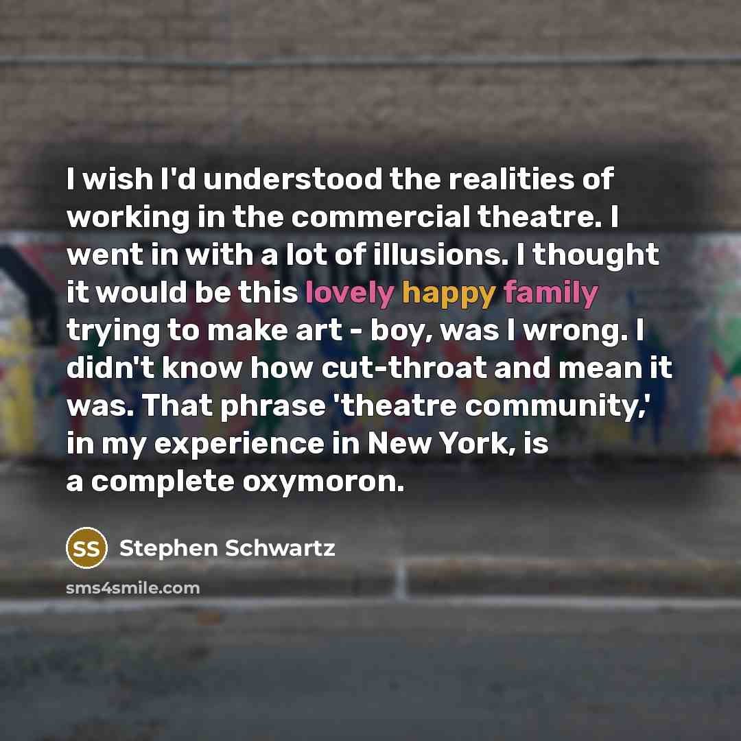 “I wish I'd understood the realities of working in the commercial theatre. I went in with a lot of illusions. I thought it would be this lovely happy family trying to make art - boy, was I wrong. I didn't know how cut-throat and mean it was. That phrase 'theatre community,' in my experience in New…” quote by Stephen Schwartz