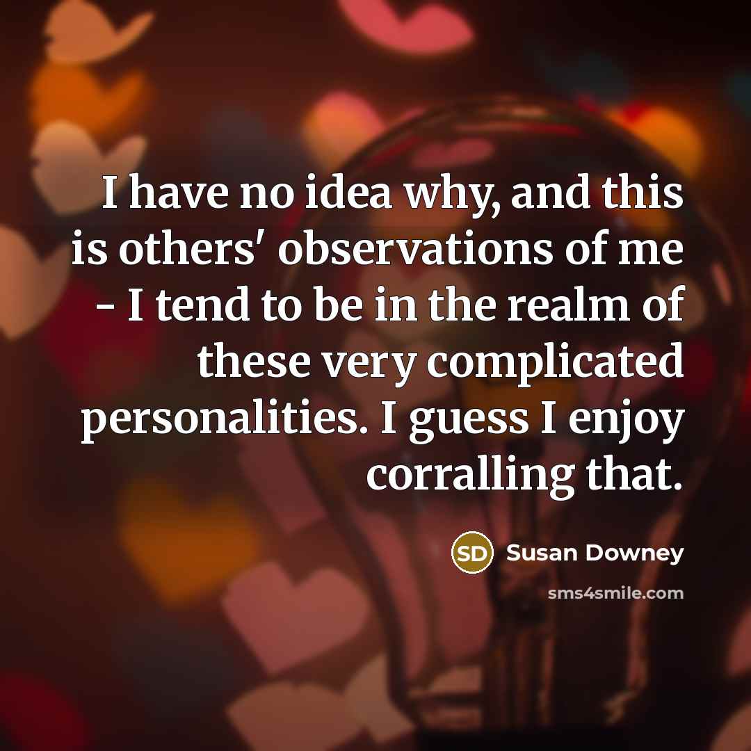 “I have no idea why, and this is others' observations of me - I tend to be in the realm of these very complicated personalities. I guess I enjoy corralling that.” quote by Susan Downey