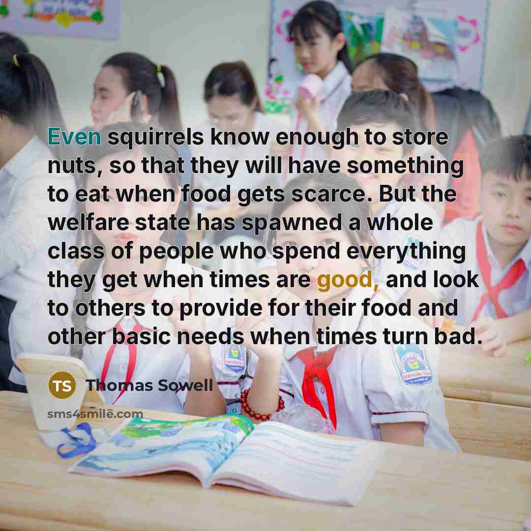 “Even squirrels know enough to store nuts, so that they will have something to eat when food gets scarce. But the welfare state has spawned a whole class of people who spend everything they get when times are good, and look to others to provide for their food and other basic needs when times turn…” quote by Thomas Sowell