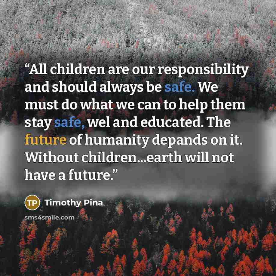 “All children are our responsibility and should always be safe. We must do what we can to help them stay safe, wel and educated. The future of humanity depands on it. Without children...earth will not have a future.” quote by Timothy Pina