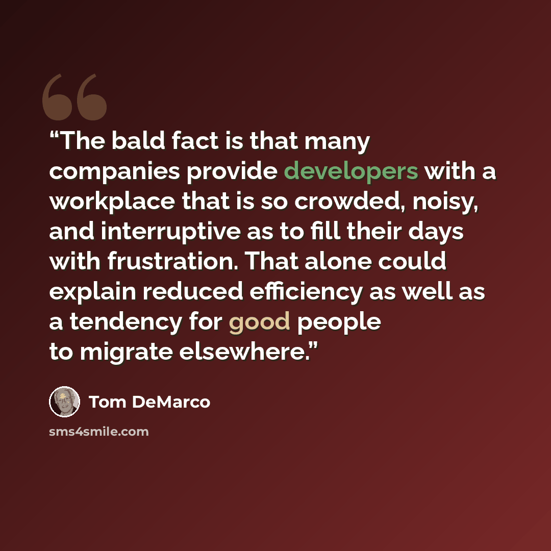 “The bald fact is that many companies provide developers with a workplace that is so crowded, noisy, and interruptive as to fill their days with frustration. That alone could explain reduced efficiency as well as a tendency for good people to migrate elsewhere.” quote by Tom DeMarco