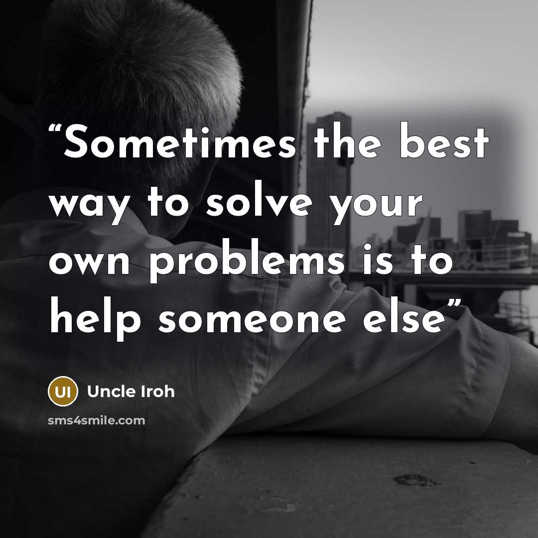 “Sometimes the best way to solve your own problems is to help someone else” quote by Uncle Iroh