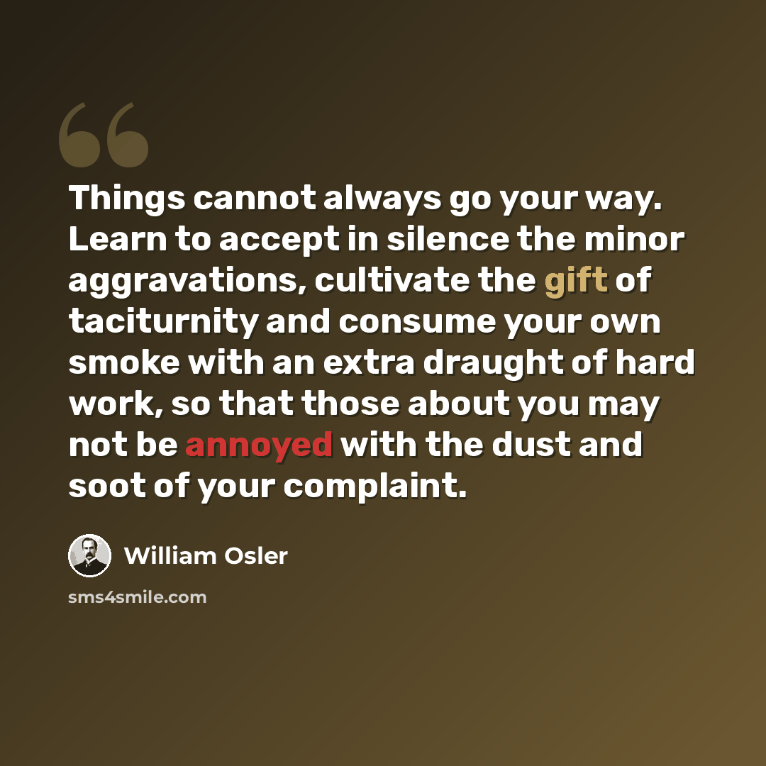 “Things cannot always go your way. Learn to accept in silence the minor aggravations, cultivate the gift of taciturnity and consume your own smoke with an extra draught of hard work, so that those about you may not be annoyed with the dust and soot of your complaint.” quote by William Osler