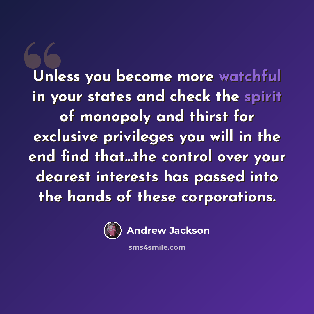 “Unless you become more watchful in your states and check the spirit of monopoly and thirst for exclusive privileges you will in the end find that...the control over your dearest interests has passed into the hands of these corporations.” quote by Andrew Jackson