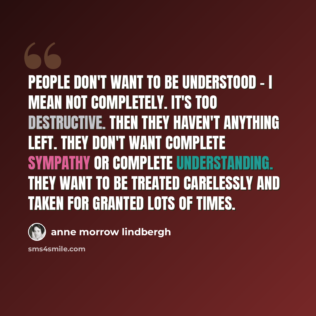 “People don't want to be understood - I mean not completely. It's too destructive. Then they haven't anything left. They don't want complete sympathy or complete understanding. They want to be treated carelessly and taken for granted lots of times.” quote by Anne Morrow Lindbergh