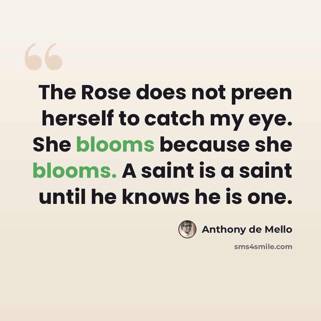 “The Rose does not preen herself to catch my eye. She blooms because she blooms. A saint is a saint until he knows he is one.” quote by Anthony de Mello