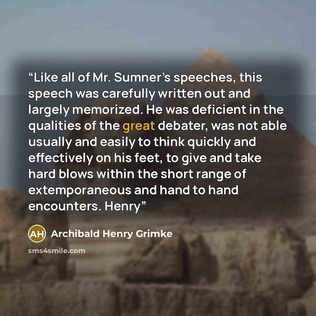 “Like all of Mr. Sumner’s speeches, this speech was carefully written out and largely memorized. He was deficient in the qualities of the great debater, was not able usually and easily to think quickly and effectively on his feet, to give and take hard blows within the short range of extemporaneous…” quote by Archibald Henry Grimke