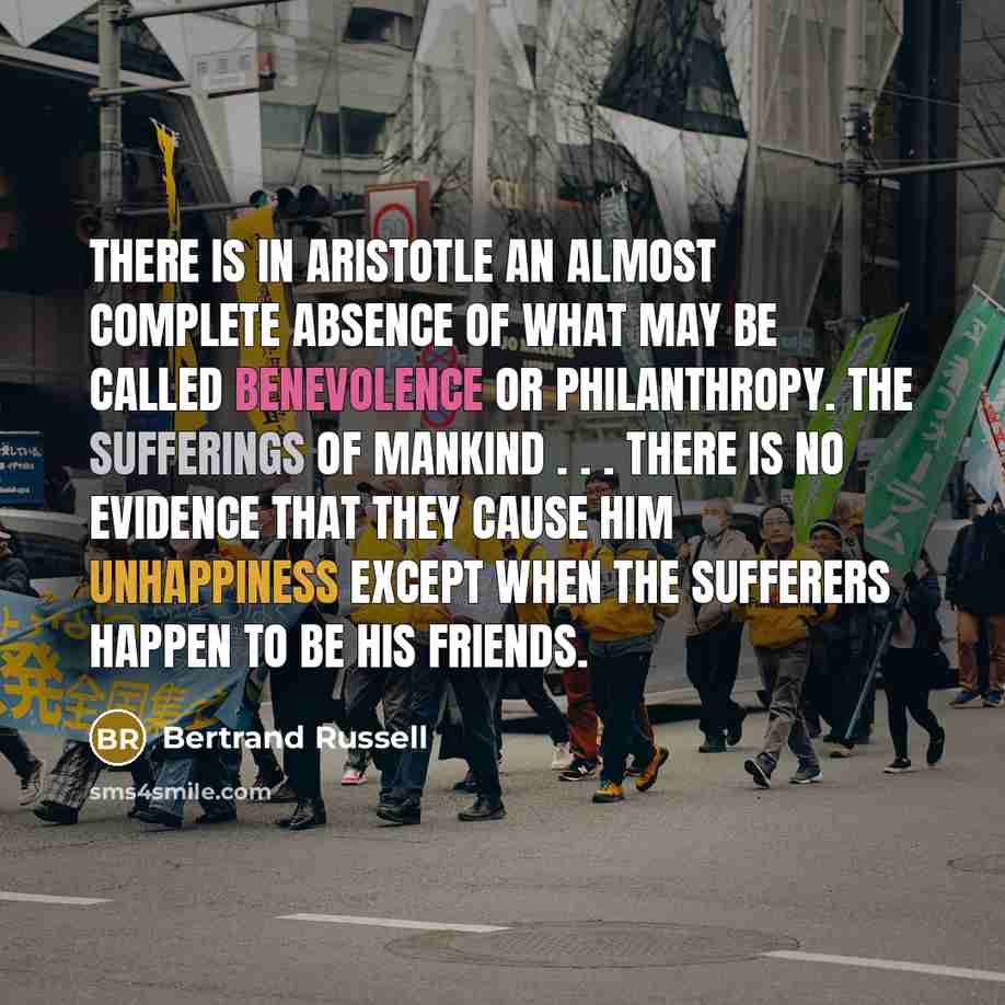 “There is in Aristotle an almost complete absence of what may be called benevolence or philanthropy. The sufferings of mankind . . . there is no evidence that they cause him unhappiness except when the sufferers happen to be his friends.” quote by Bertrand Russell
