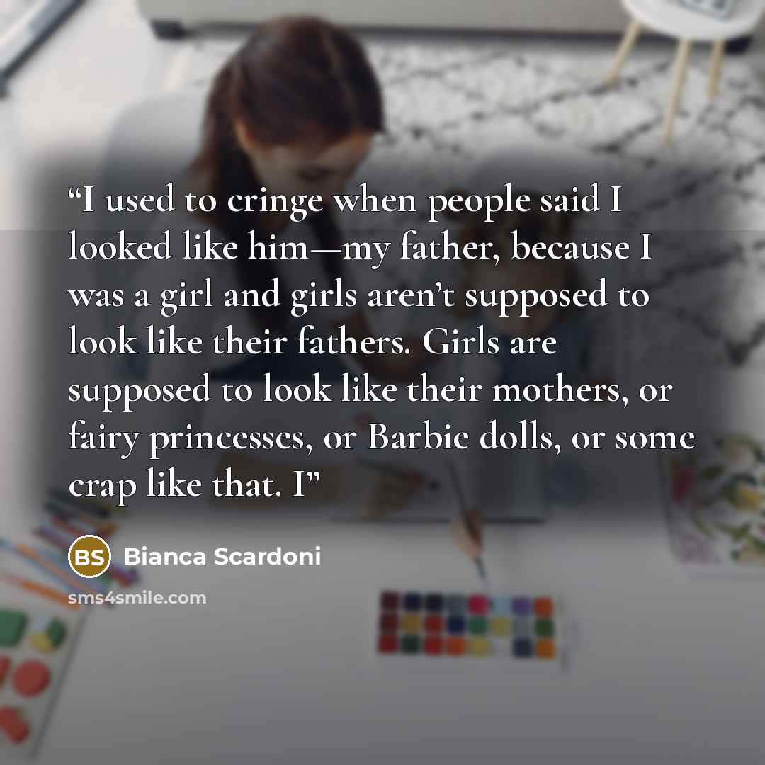 “I used to cringe when people said I looked like him—my father, because I was a girl and girls aren’t supposed to look like their fathers. Girls are supposed to look like their mothers, or fairy princesses, or Barbie dolls, or some crap like that. I” quote by Bianca Scardoni