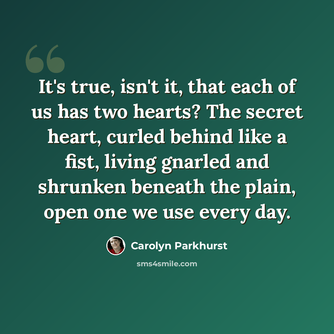 “It's true, isn't it, that each of us has two hearts? The secret heart, curled behind like a fist, living gnarled and shrunken beneath the plain, open one we use every day.” quote by Carolyn Parkhurst