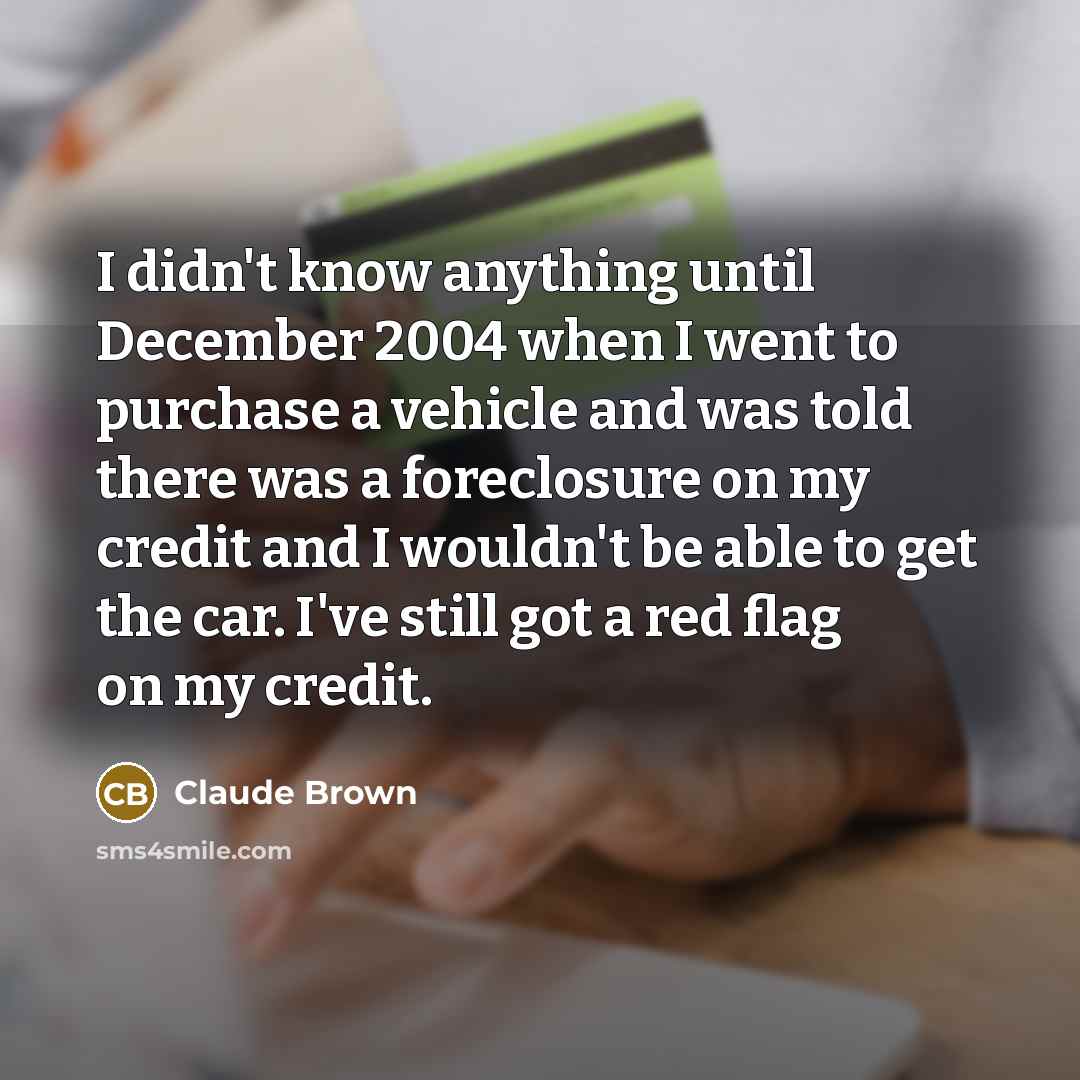 “I didn't know anything until December 2004 when I went to purchase a vehicle and was told there was a foreclosure on my credit and I wouldn't be able to get the car. I've still got a red flag on my credit.” quote by Claude Brown