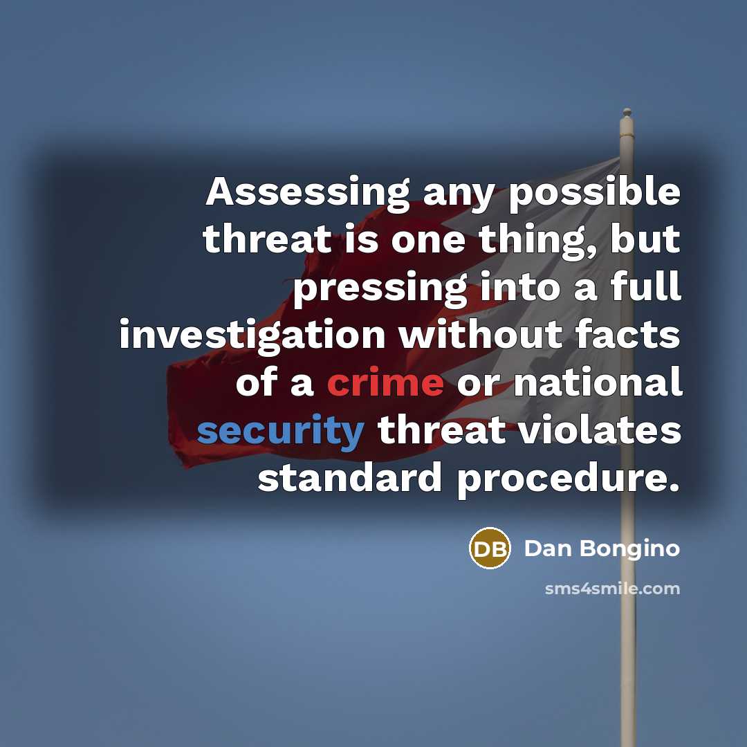 “Assessing any possible threat is one thing, but pressing into a full investigation without facts of a crime or national security threat violates standard procedure.” quote by Dan Bongino