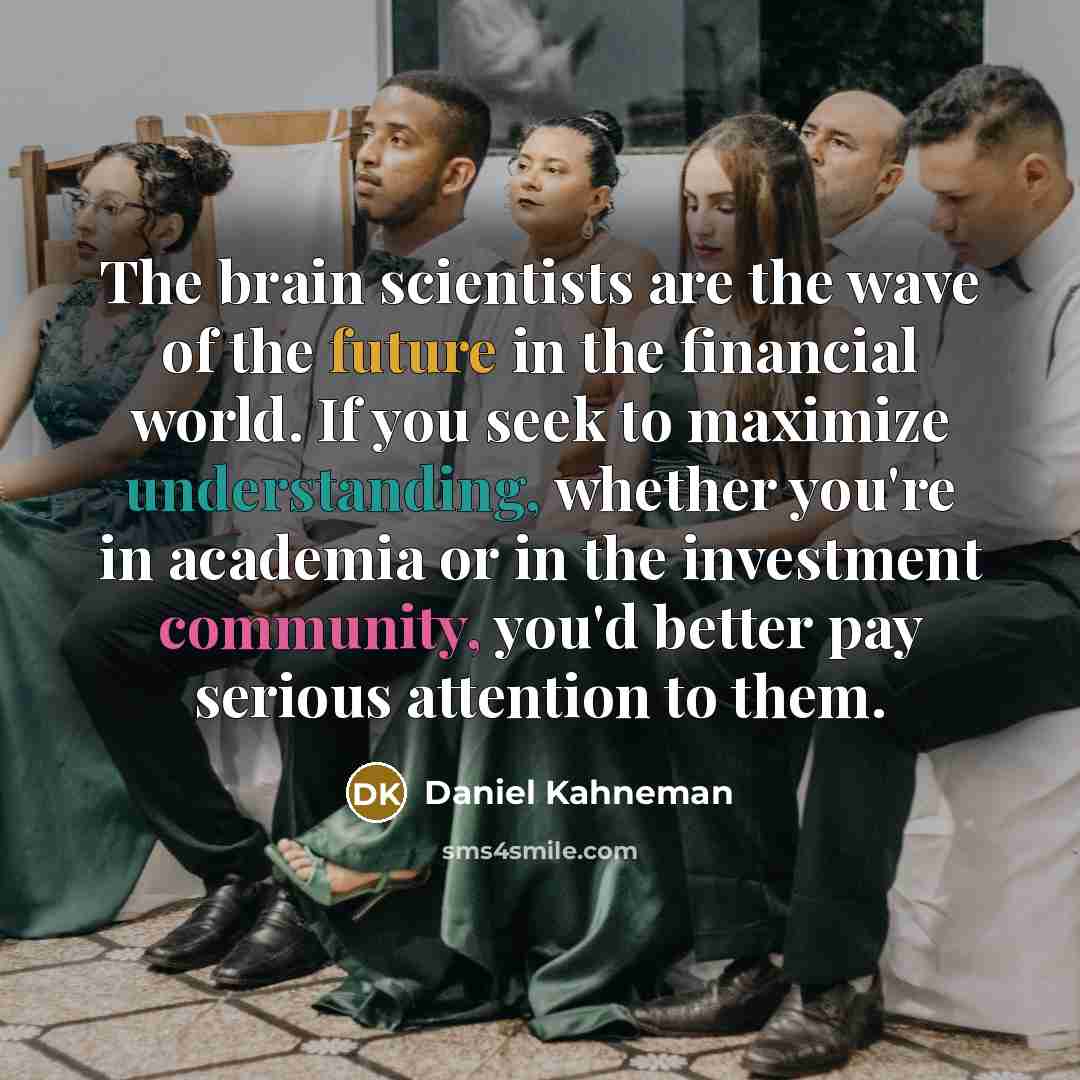 “The brain scientists are the wave of the future in the financial world. If you seek to maximize understanding, whether you're in academia or in the investment community, you'd better pay serious attention to them.” quote by Daniel Kahneman