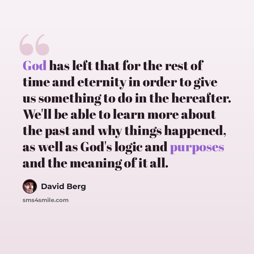 “God has left that for the rest of time and eternity in order to give us something to do in the hereafter. We'll be able to learn more about the past and why things happened, as well as God's logic and purposes and the meaning of it all.” quote by David Berg