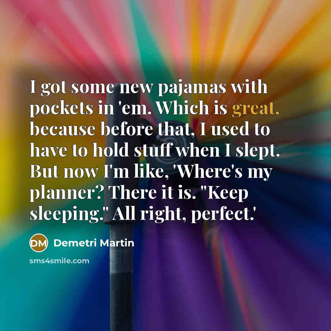 “I got some new pajamas with pockets in 'em. Which is great, because before that, I used to have to hold stuff when I slept. But now I'm like, 'Where's my planner? There it is. "Keep sleeping." All right, perfect.'” quote by Demetri Martin
