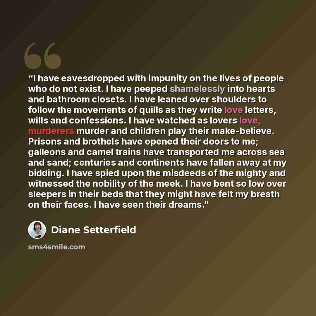 “I have eavesdropped with impunity on the lives of people who do not exist. I have peeped shamelessly into hearts and bathroom closets. I have leaned over shoulders to follow the movements of quills as they write love letters, wills and confessions. I have watched as lovers love, murderers murder…” quote by Diane Setterfield