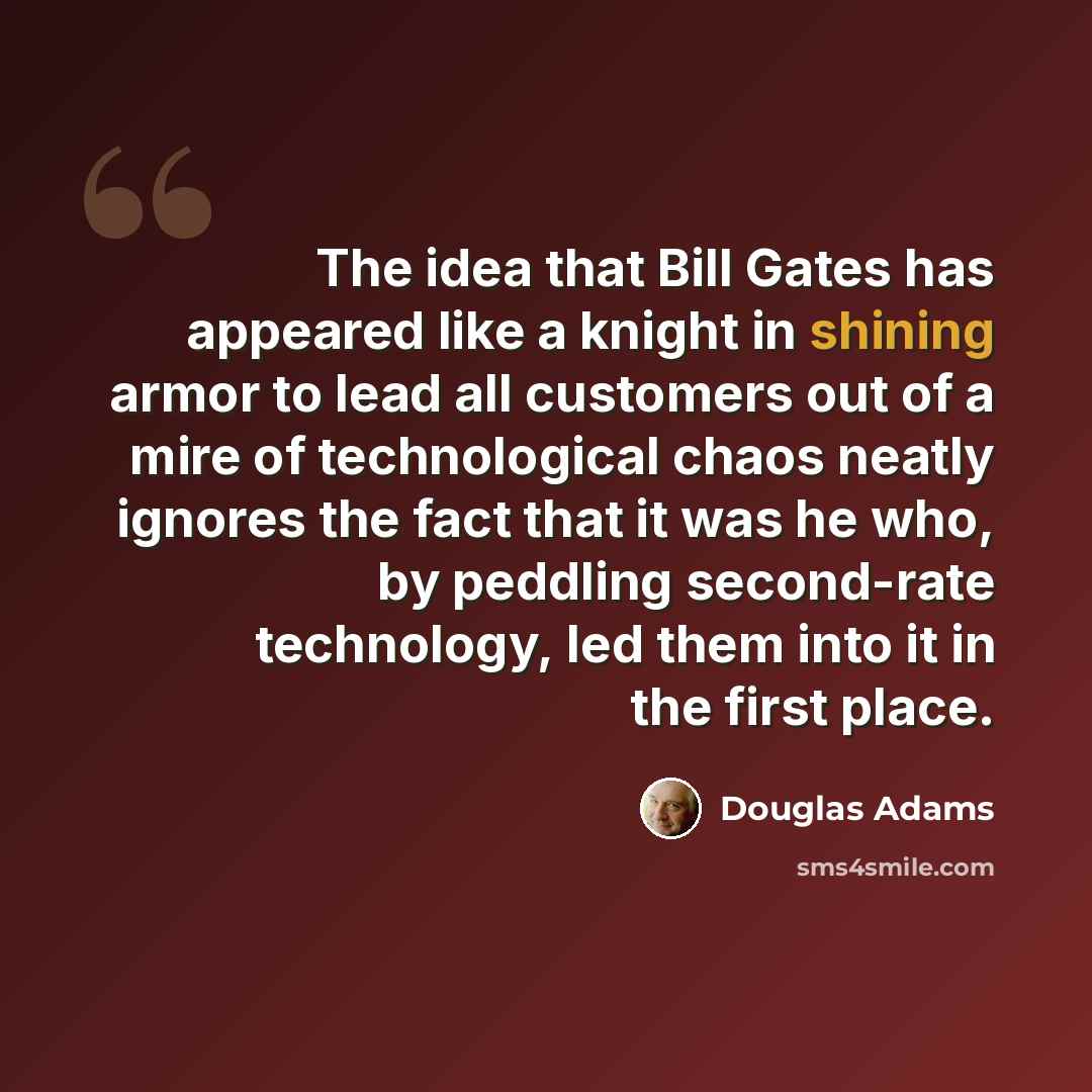 “The idea that Bill Gates has appeared like a knight in shining armor to lead all customers out of a mire of technological chaos neatly ignores the fact that it was he who, by peddling second-rate technology, led them into it in the first place.” quote by Douglas Adams