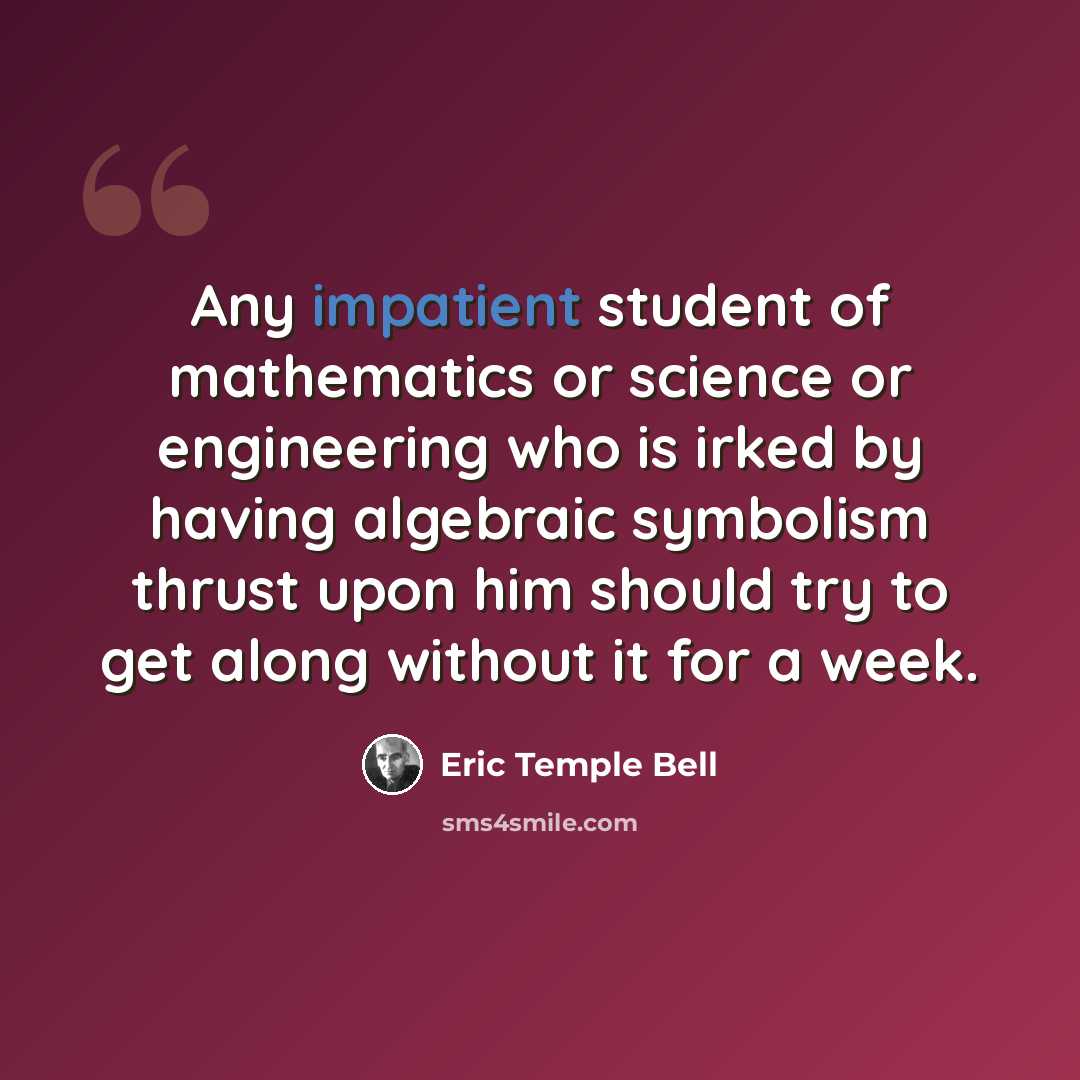 “Any impatient student of mathematics or science or engineering who is irked by having algebraic symbolism thrust upon him should try to get along without it for a week.” quote by Eric Temple Bell