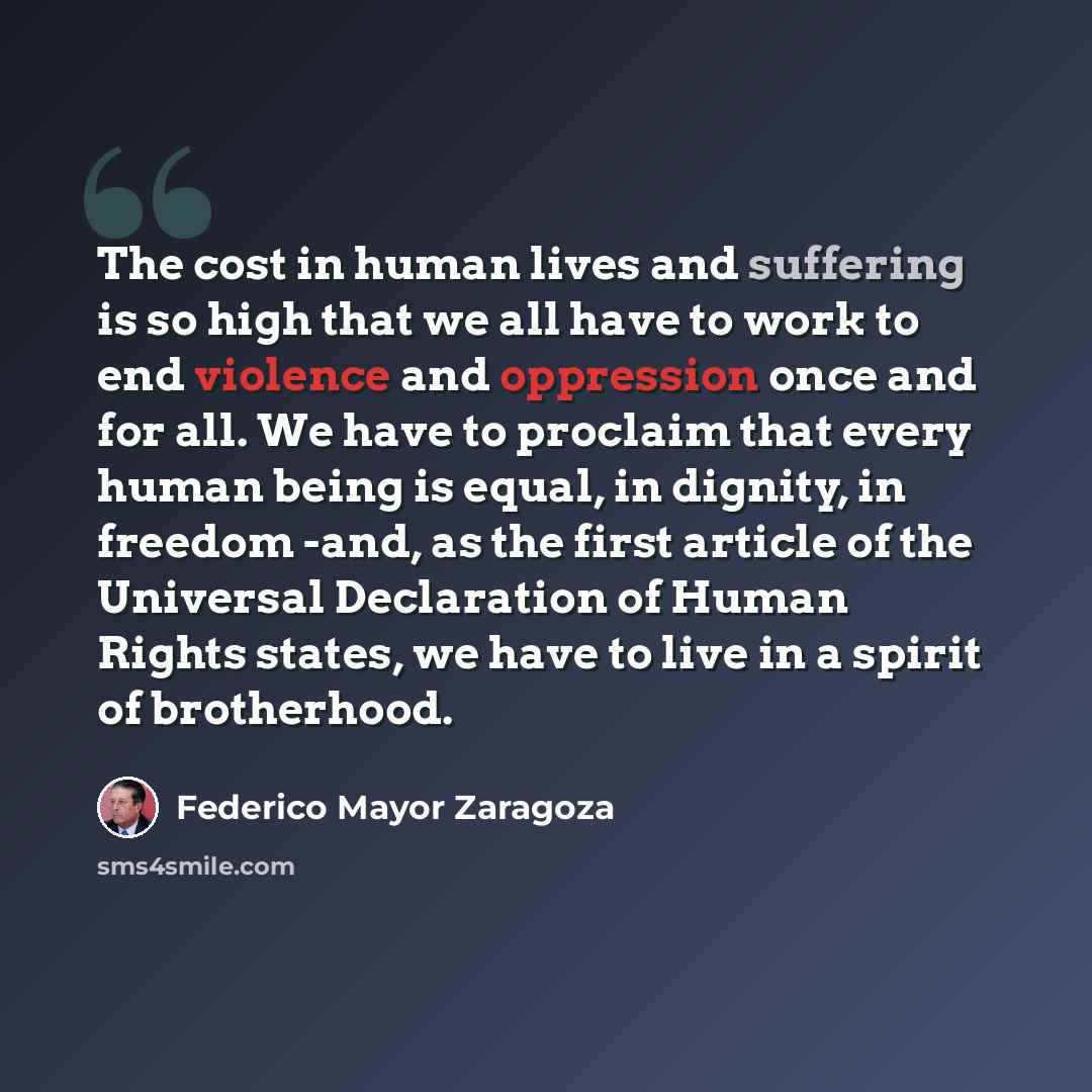 “The cost in human lives and suffering is so high that we all have to work to end violence and oppression once and for all. We have to proclaim that every human being is equal, in dignity, in freedom -and, as the first article of the Universal Declaration of Human Rights states, we have to live in…” quote by Federico Mayor Zaragoza