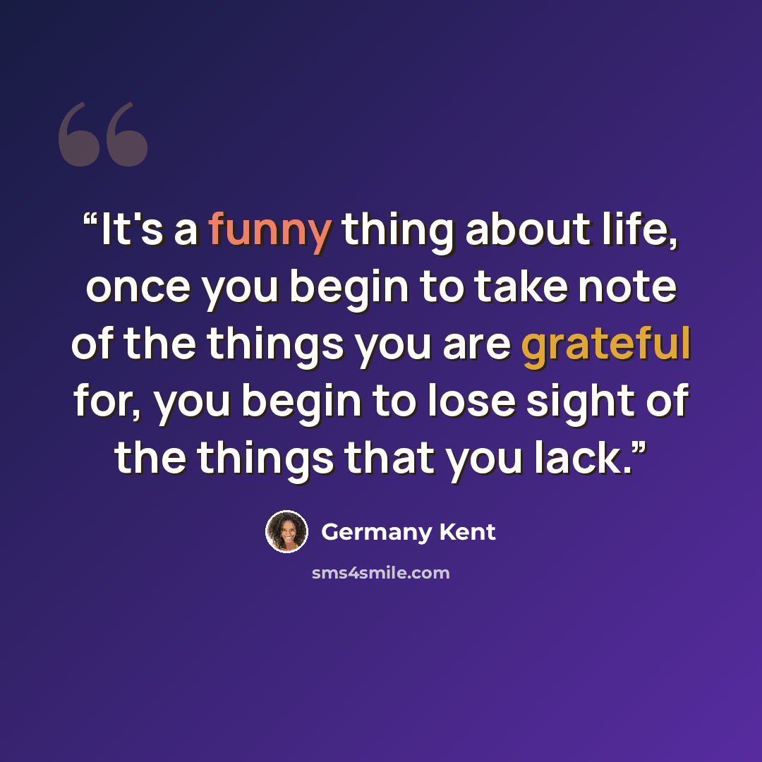 “It's a funny thing about life, once you begin to take note of the things you are grateful for, you begin to lose sight of the things that you lack.” quote by Germany Kent