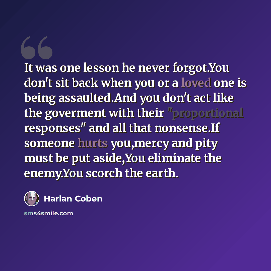 “It was one lesson he never forgot.You don't sit back when you or a loved one is being assaulted.And you don't act like the goverment with their "proportional responses" and all that nonsense.If someone hurts you,mercy and pity must be put aside,You eliminate the enemy.You scorch the earth.” quote by Harlan Coben