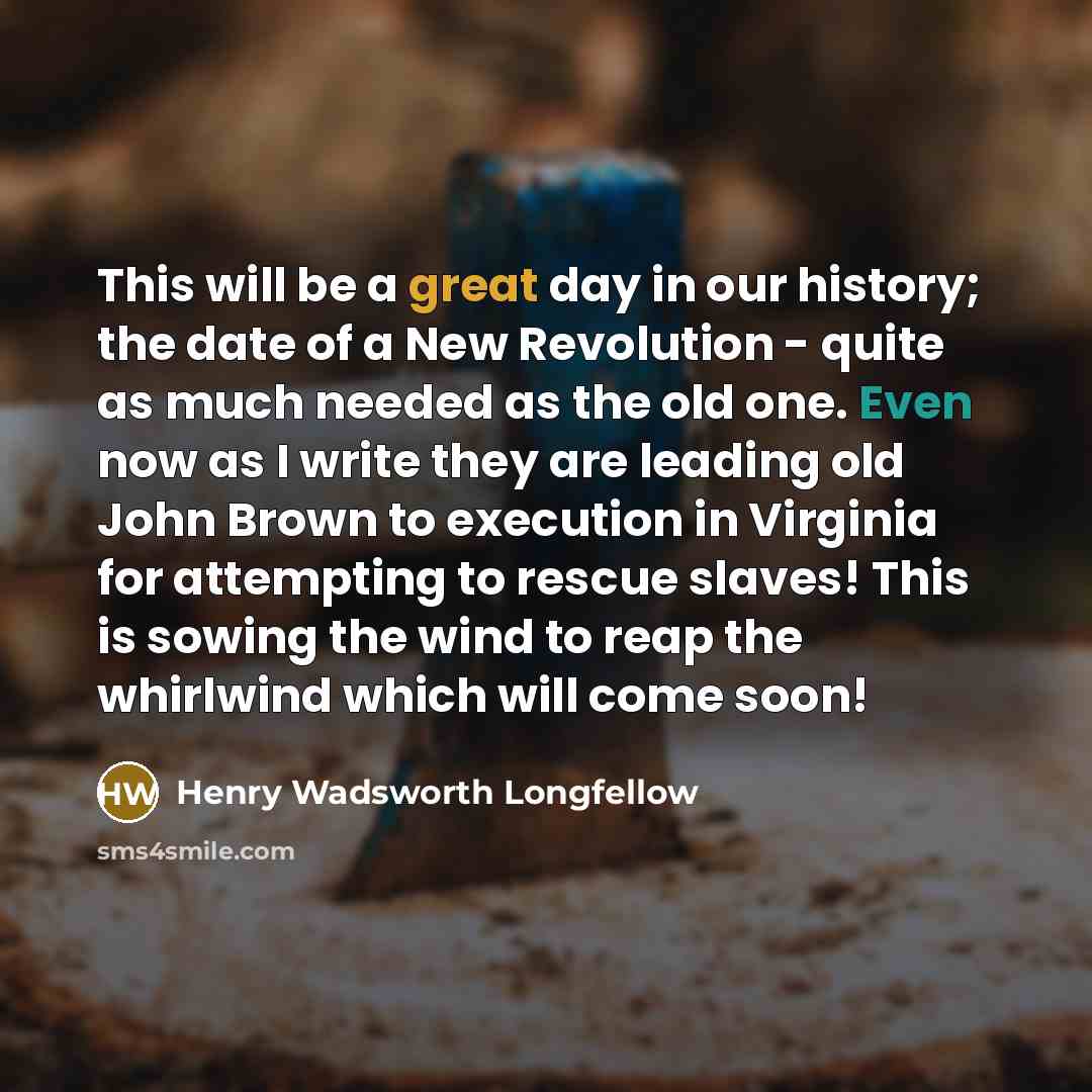 “This will be a great day in our history; the date of a New Revolution - quite as much needed as the old one. Even now as I write they are leading old John Brown to execution in Virginia for attempting to rescue slaves! This is sowing the wind to reap the whirlwind which will come soon!” quote by Henry Wadsworth Longfellow