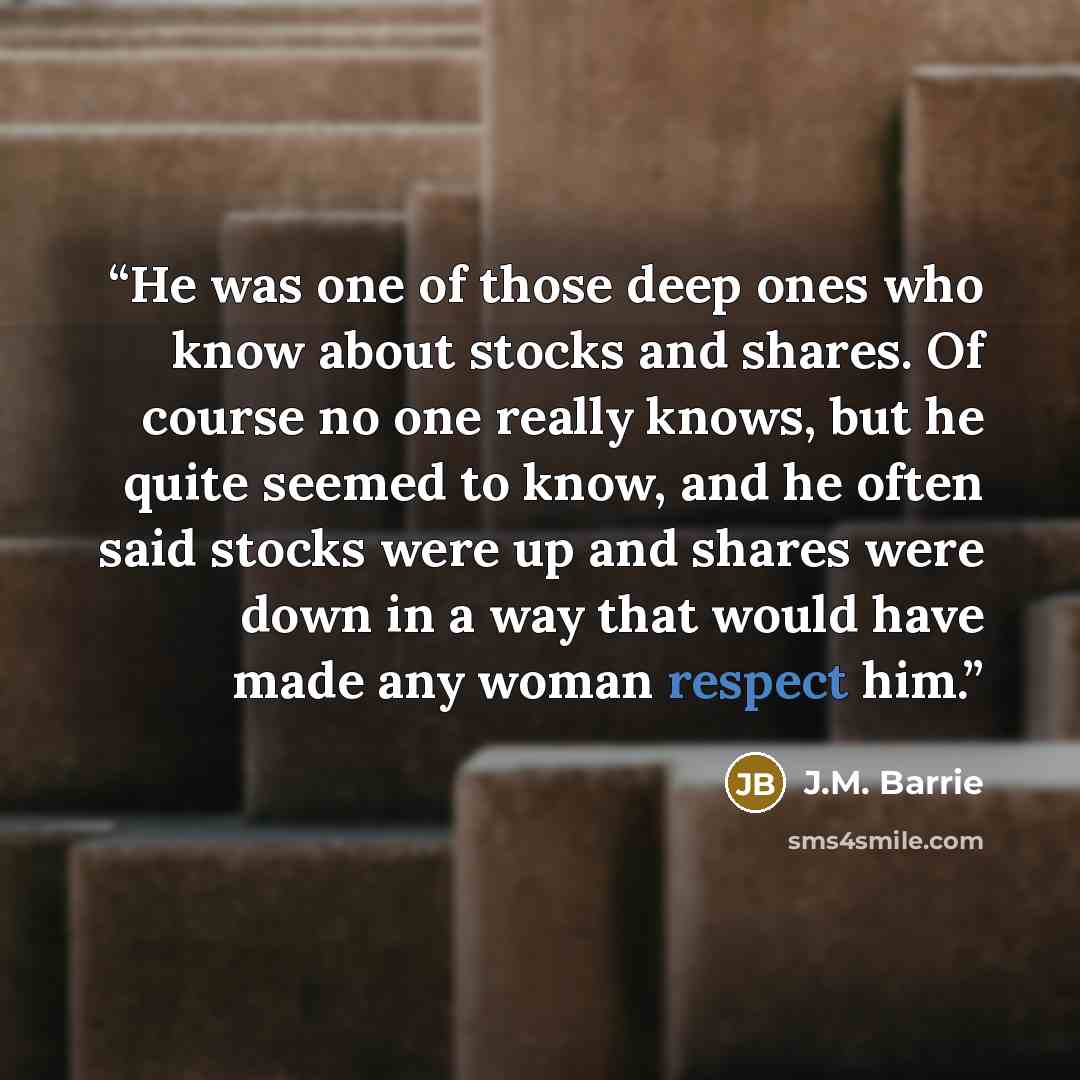 “He was one of those deep ones who know about stocks and shares. Of course no one really knows, but he quite seemed to know, and he often said stocks were up and shares were down in a way that would have made any woman respect him.” quote by J.M. Barrie