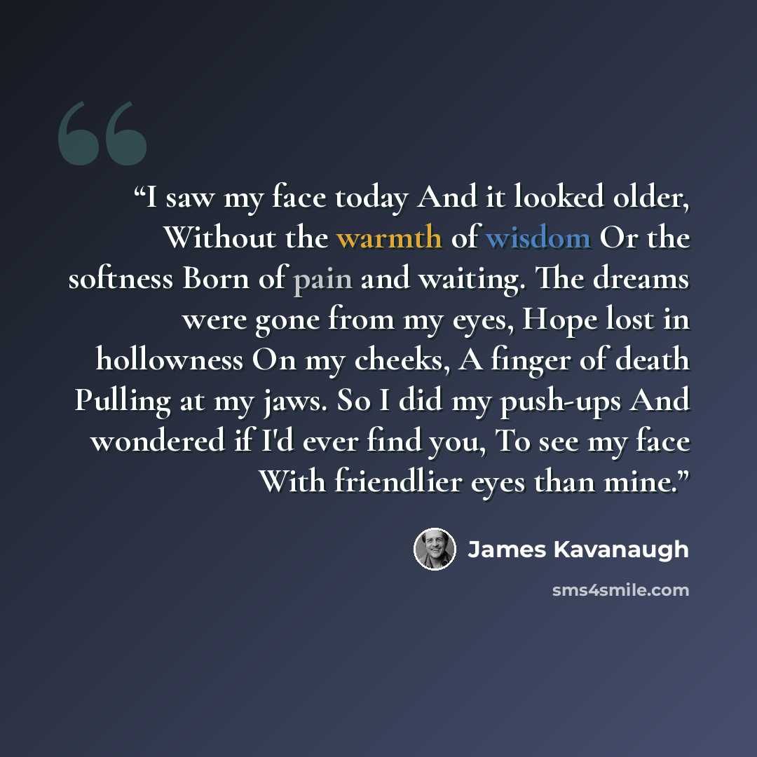 “I saw my face today And it looked older, Without the warmth of wisdom Or the softness Born of pain and waiting. The dreams were gone from my eyes, Hope lost in hollowness On my cheeks, A finger of death Pulling at my jaws. So I did my push-ups And wondered if I'd ever find you, To see my face With…” quote by James Kavanaugh