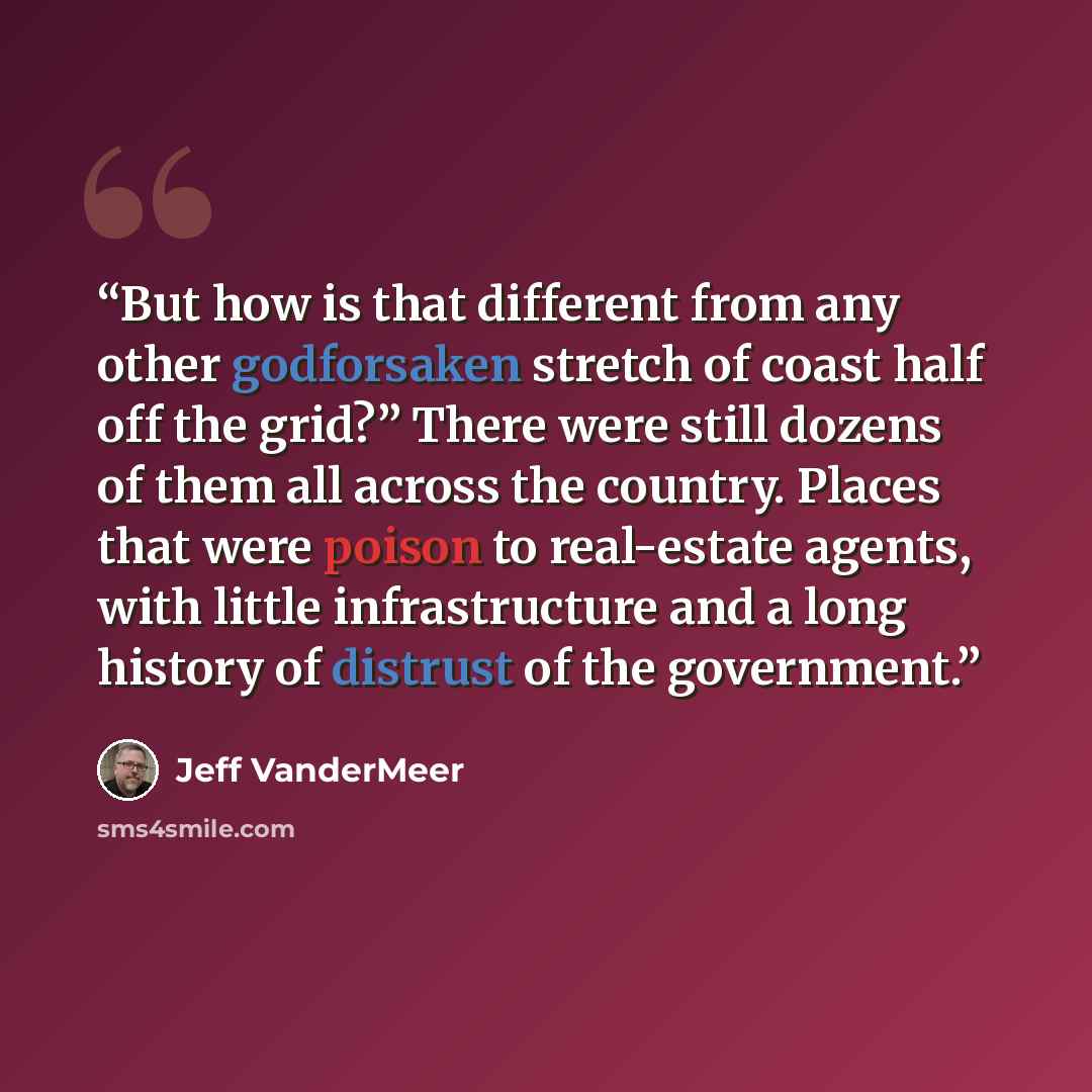 “But how is that different from any other godforsaken stretch of coast half off the grid?” There were still dozens of them all across the country. Places that were poison to real-estate agents, with little infrastructure and a long history of distrust of the government.” quote by Jeff VanderMeer