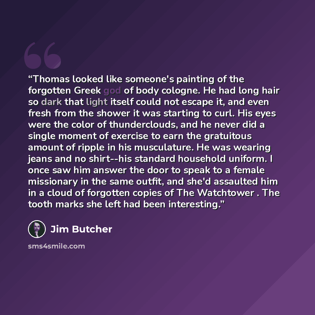 “Thomas looked like someone's painting of the forgotten Greek god of body cologne. He had long hair so dark that light itself could not escape it, and even fresh from the shower it was starting to curl. His eyes were the color of thunderclouds, and he never did a single moment of exercise to earn…” quote by Jim Butcher
