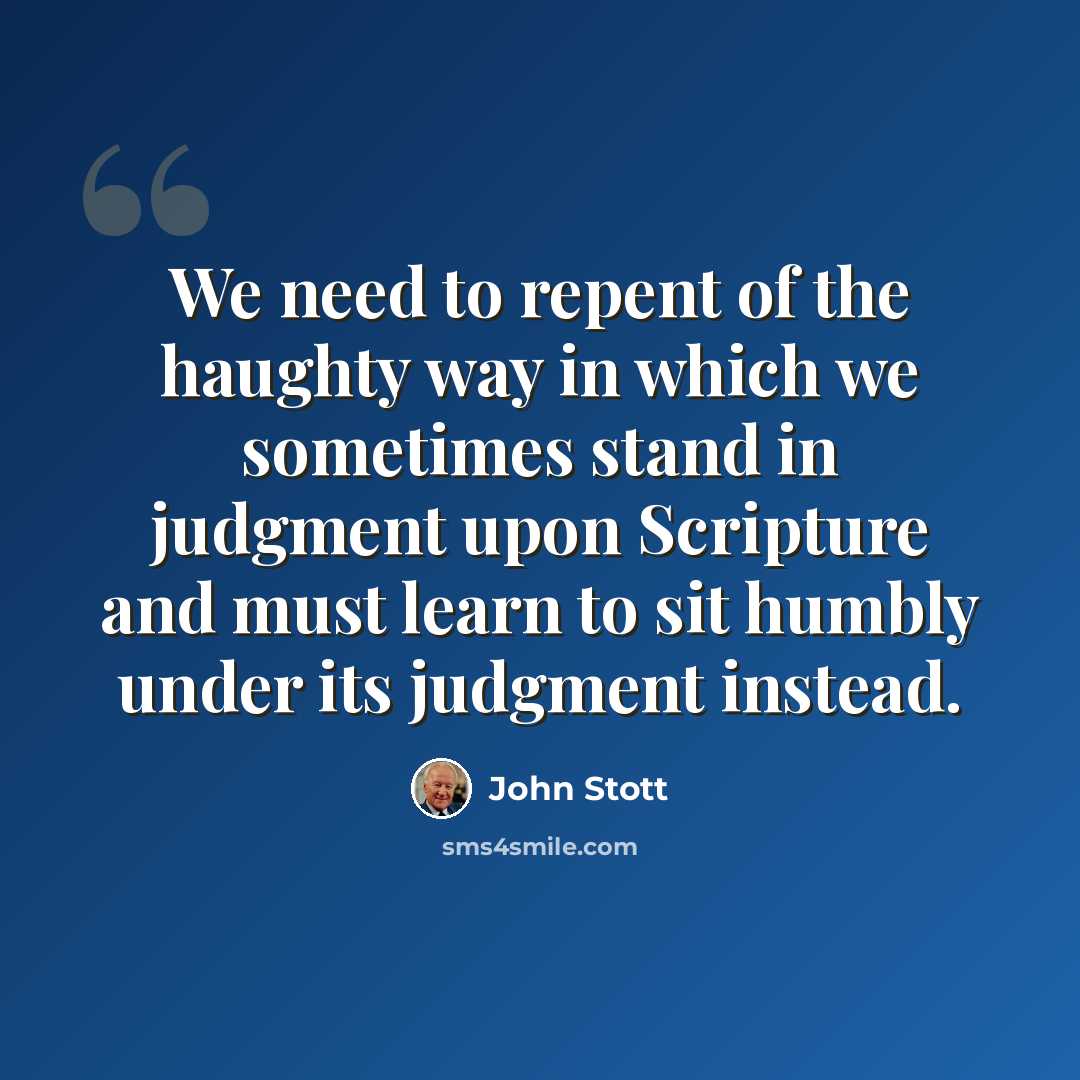 “We need to repent of the haughty way in which we sometimes stand in judgment upon Scripture and must learn to sit humbly under its judgment instead.” quote by John Stott