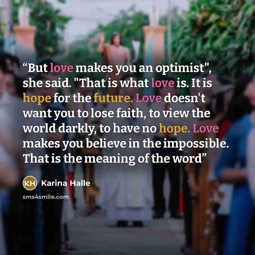 “But love makes you an optimist", she said. "That is what love is. It is hope for the future. Love doesn't want you to lose faith, to view the world darkly, to have no hope. Love makes you believe in the impossible. That is the meaning of the word” quote by Karina Halle
