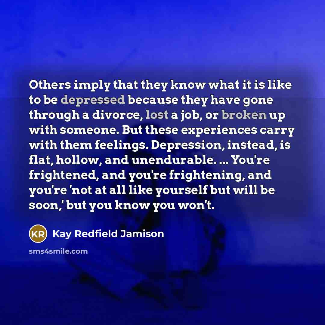 “Others imply that they know what it is like to be depressed because they have gone through a divorce, lost a job, or broken up with someone. But these experiences carry with them feelings. Depression, instead, is flat, hollow, and unendurable. ... You're frightened, and you're frightening, and…” quote by Kay Redfield Jamison