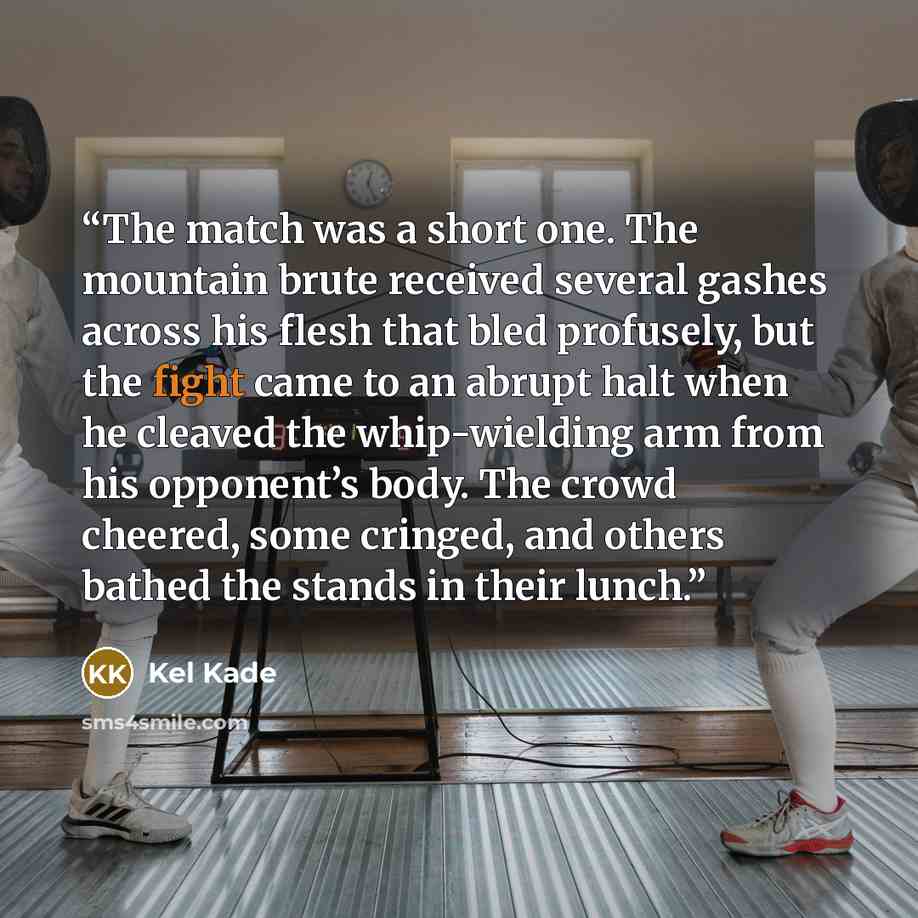 “The match was a short one. The mountain brute received several gashes across his flesh that bled profusely, but the fight came to an abrupt halt when he cleaved the whip-wielding arm from his opponent’s body. The crowd cheered, some cringed, and others bathed the stands in their lunch.” quote by Kel Kade