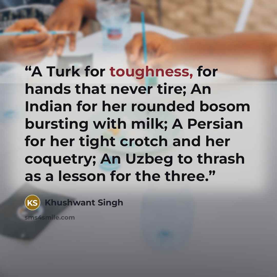 “A Turk for toughness, for hands that never tire; An Indian for her rounded bosom bursting with milk; A Persian for her tight crotch and her coquetry; An Uzbeg to thrash as a lesson for the three.” quote by Khushwant Singh