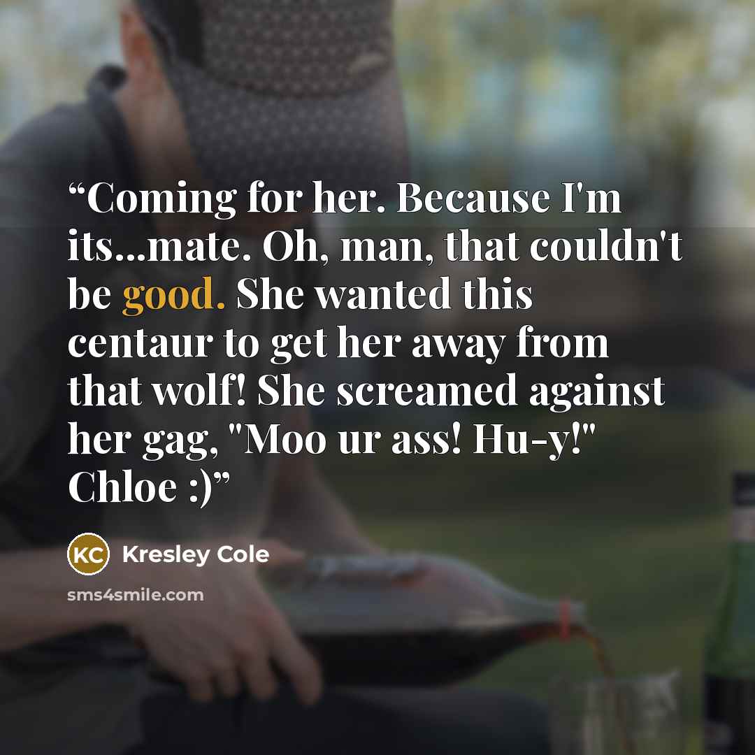 “Coming for her. Because I'm its...mate. Oh, man, that couldn't be good. She wanted this centaur to get her away from that wolf! She screamed against her gag, "Moo ur ass! Hu-y!" Chloe :)” quote by Kresley Cole
