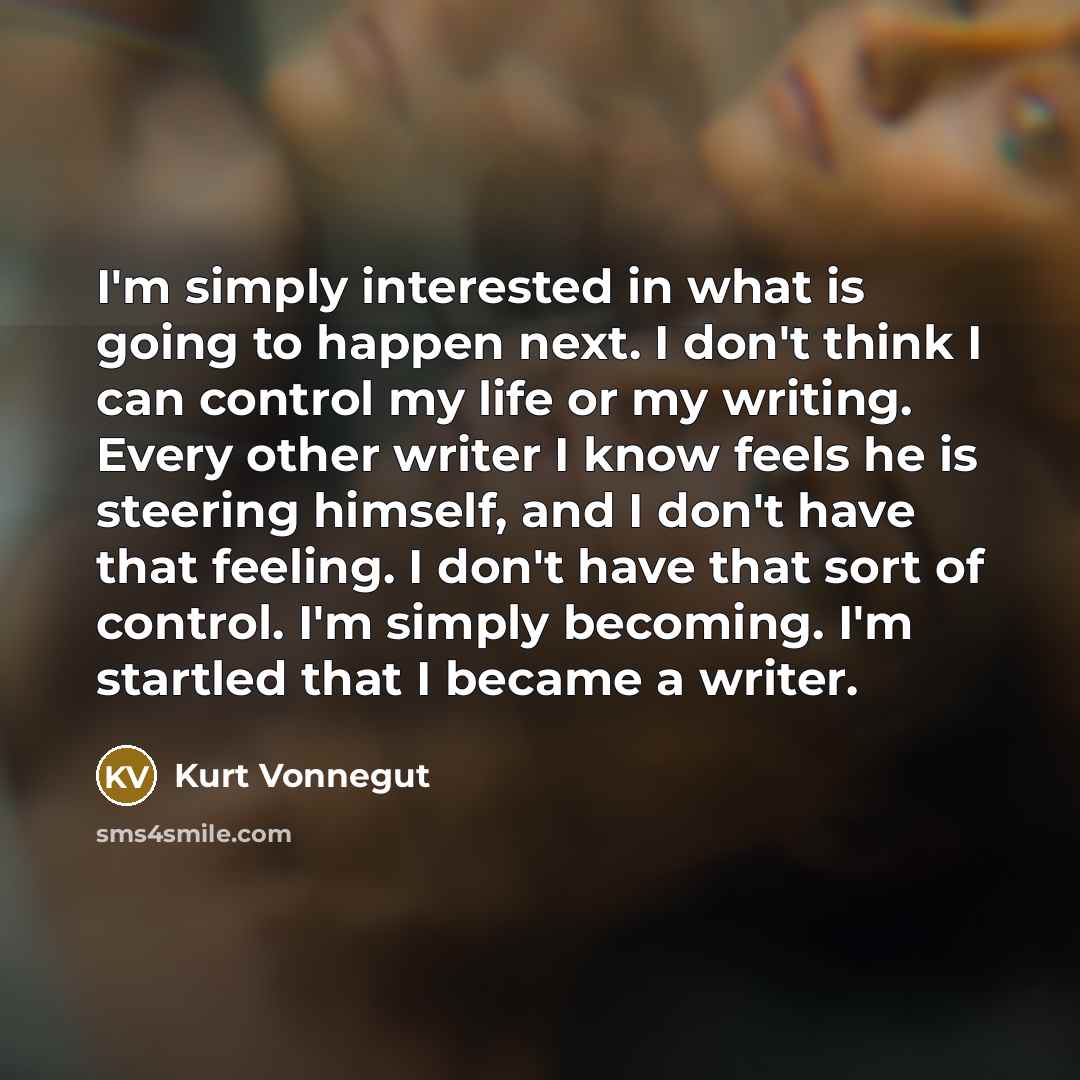 “I'm simply interested in what is going to happen next. I don't think I can control my life or my writing. Every other writer I know feels he is steering himself, and I don't have that feeling. I don't have that sort of control. I'm simply becoming. I'm startled that I became a writer.” quote by Kurt Vonnegut