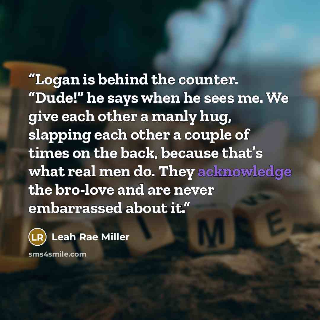 “Logan is behind the counter. “Dude!” he says when he sees me. We give each other a manly hug, slapping each other a couple of times on the back, because that’s what real men do. They acknowledge the bro-love and are never embarrassed about it.” quote by Leah Rae Miller