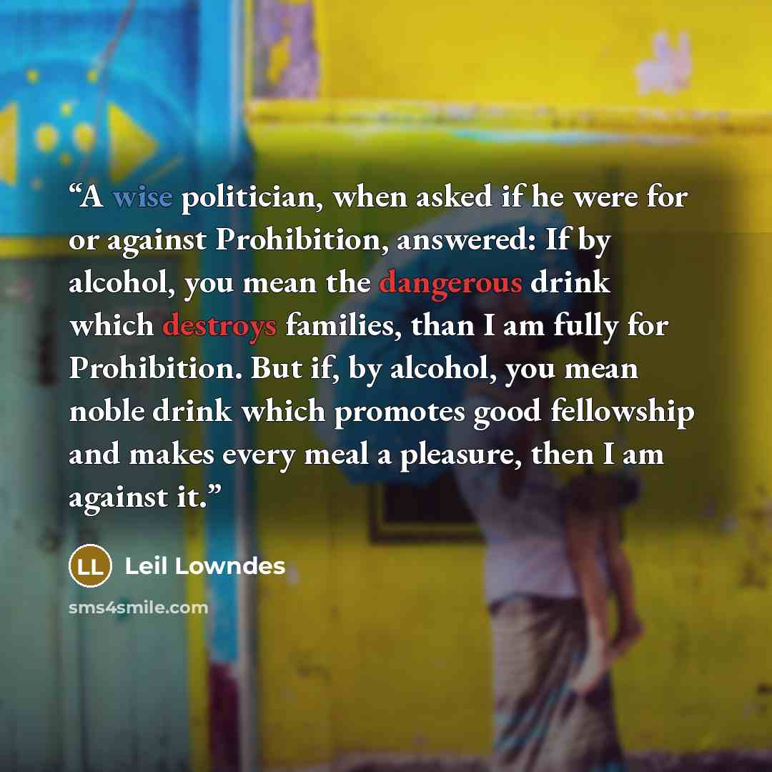 “A wise politician, when asked if he were for or against Prohibition, answered: If by alcohol, you mean the dangerous drink which destroys families, than I am fully for Prohibition. But if, by alcohol, you mean noble drink which promotes good fellowship and makes every meal a pleasure, then I am…” quote by Leil Lowndes