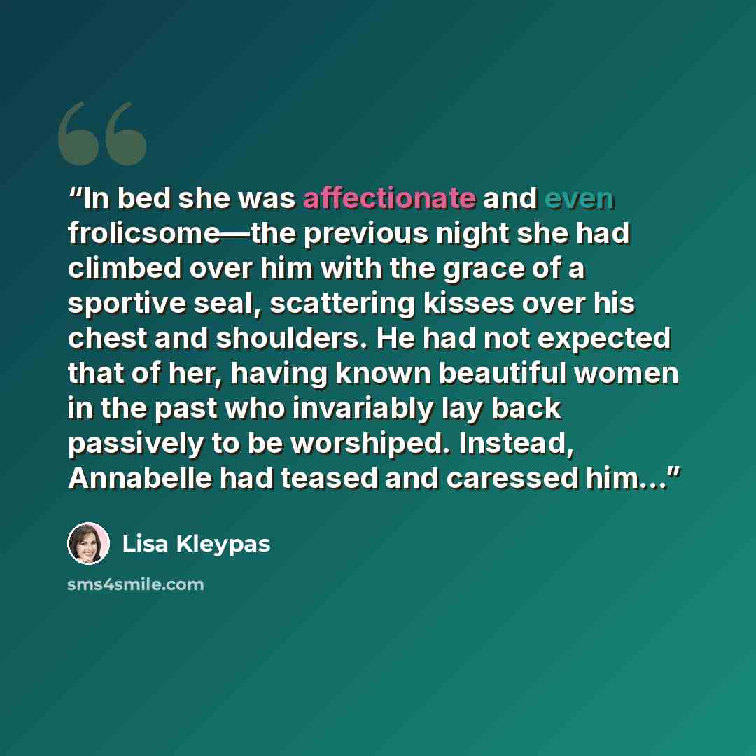 “In bed she was affectionate and even frolicsome—the previous night she had climbed over him with the grace of a sportive seal, scattering kisses over his chest and shoulders. He had not expected that of her, having known beautiful women in the past who invariably lay back passively to be…” quote by Lisa Kleypas