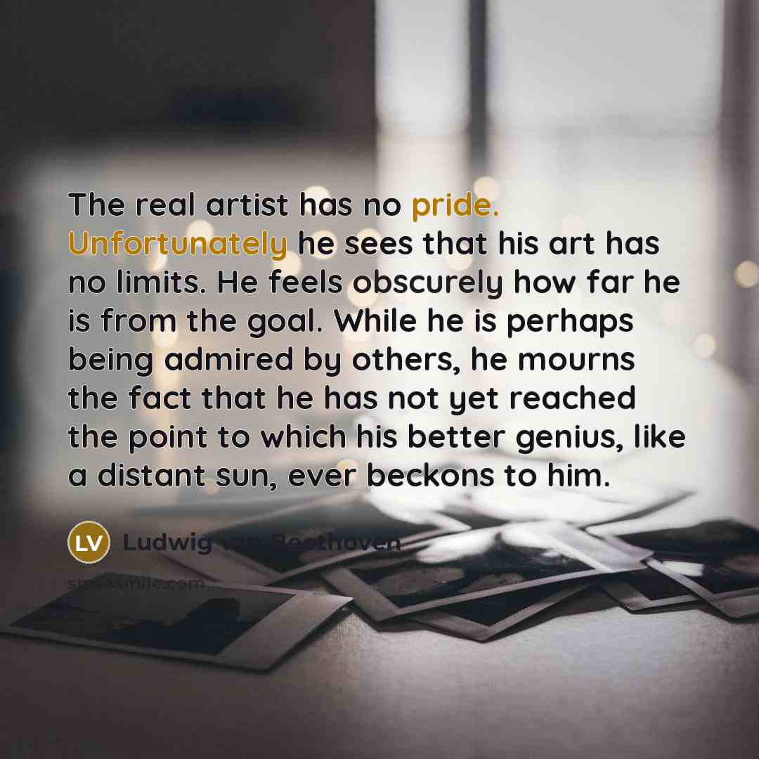 “The real artist has no pride. Unfortunately he sees that his art has no limits. He feels obscurely how far he is from the goal. While he is perhaps being admired by others, he mourns the fact that he has not yet reached the point to which his better genius, like a distant sun, ever beckons to him.” quote by Ludwig van Beethoven