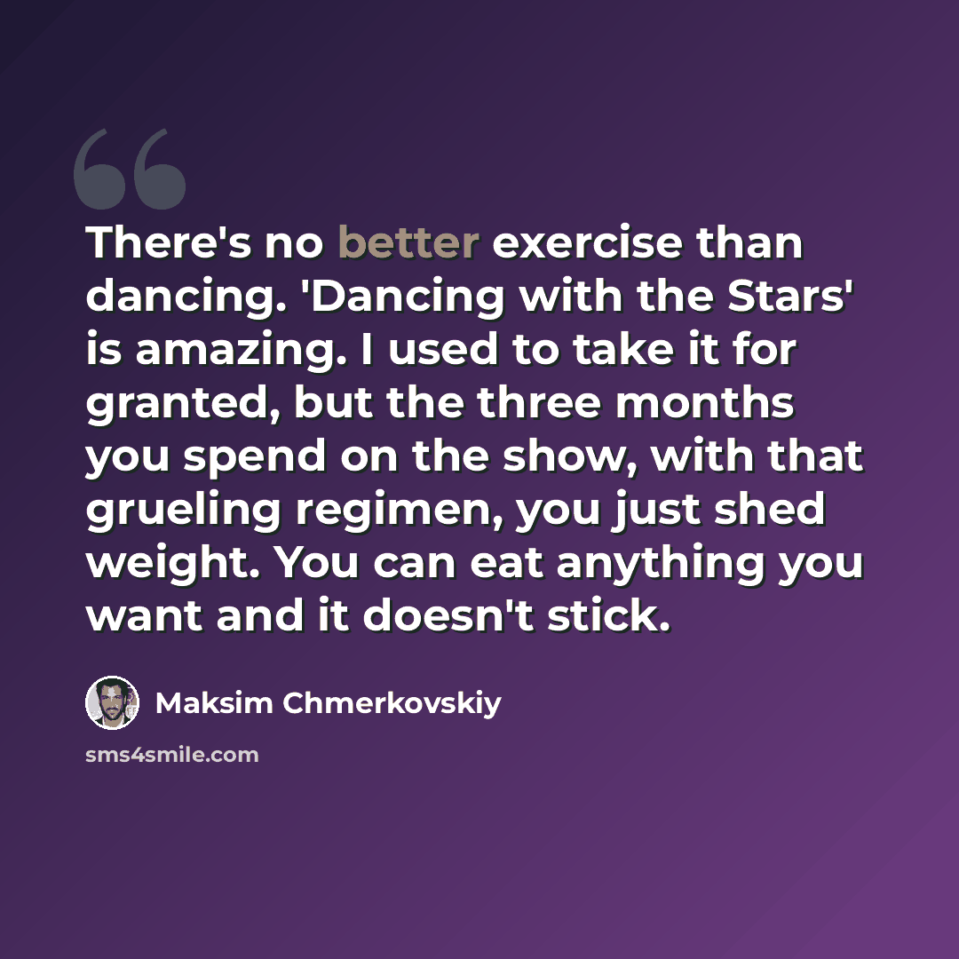 “There's no better exercise than dancing. 'Dancing with the Stars' is amazing. I used to take it for granted, but the three months you spend on the show, with that grueling regimen, you just shed weight. You can eat anything you want and it doesn't stick.” quote by Maksim Chmerkovskiy