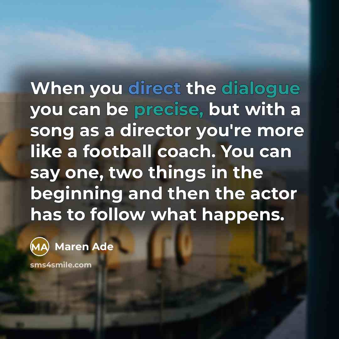 “When you direct the dialogue you can be precise, but with a song as a director you're more like a football coach. You can say one, two things in the beginning and then the actor has to follow what happens.” quote by Maren Ade