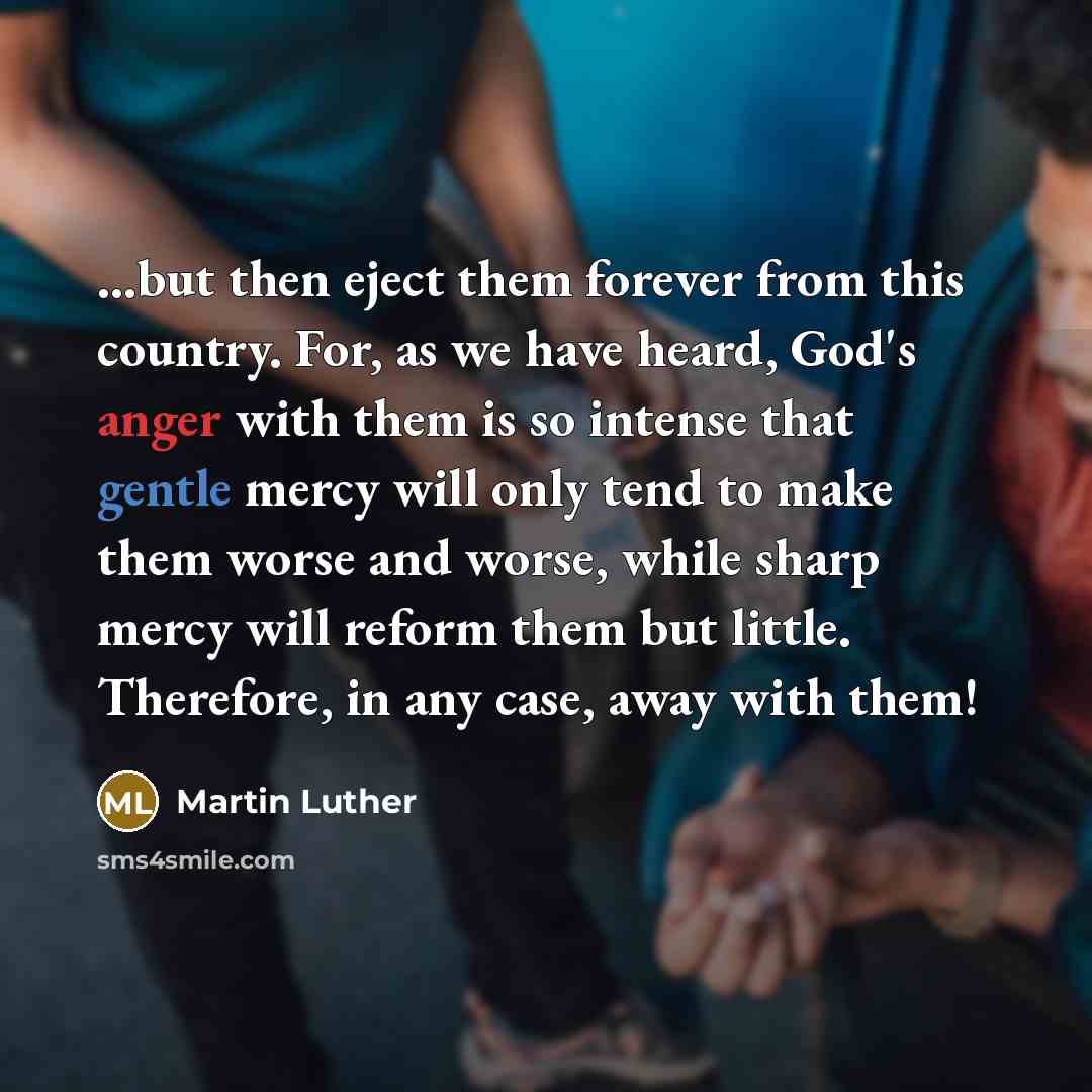 “...but then eject them forever from this country. For, as we have heard, God's anger with them is so intense that gentle mercy will only tend to make them worse and worse, while sharp mercy will reform them but little. Therefore, in any case, away with them!” quote by Martin Luther