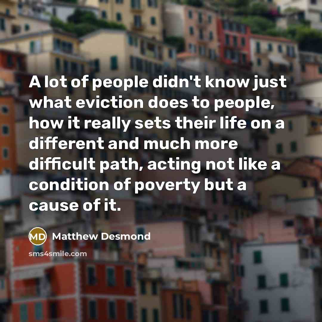 “A lot of people didn't know just what eviction does to people, how it really sets their life on a different and much more difficult path, acting not like a condition of poverty but a cause of it.” quote by Matthew Desmond