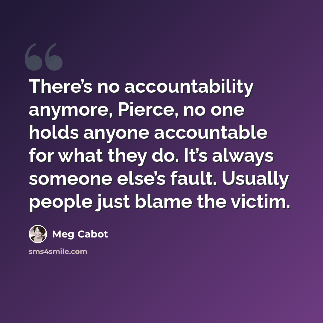 “There’s no accountability anymore, Pierce, no one holds anyone accountable for what they do. It’s always someone else’s fault. Usually people just blame the victim.” quote by Meg Cabot