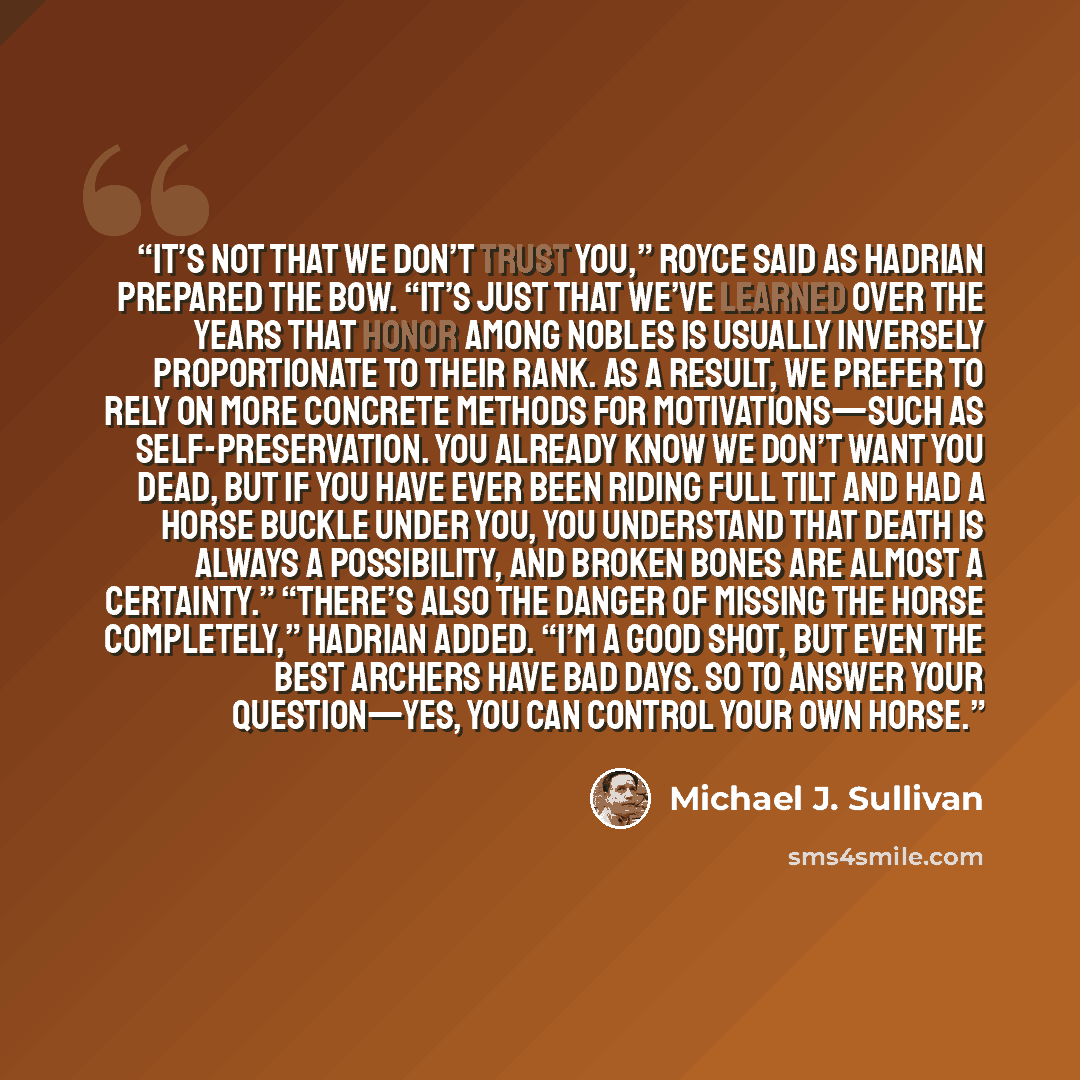 “It’s not that we don’t trust you,” Royce said as Hadrian prepared the bow. “It’s just that we’ve learned over the years that honor among nobles is usually inversely proportionate to their rank. As a result, we prefer to rely on more concrete methods for motivations—such as self-preservation. You…” quote by Michael J. Sullivan